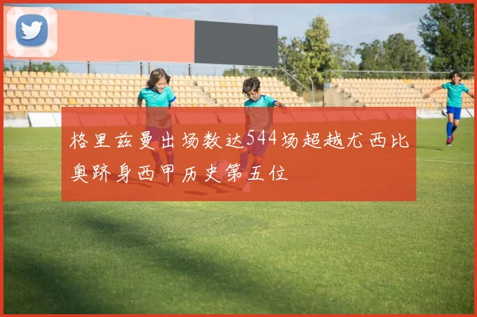 格里兹曼出场数达544场超越尤西比奥跻身西甲历史第五位