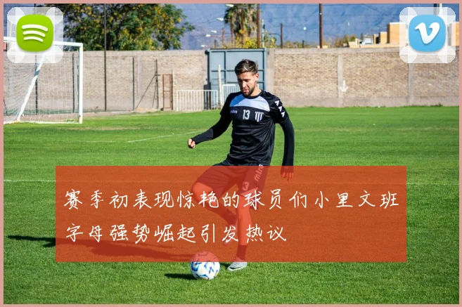 赛季初表现惊艳的球员们小里文班字母强势崛起引发热议