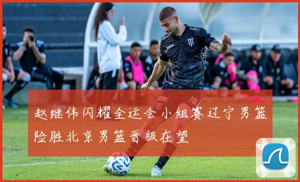 赵继伟闪耀全运会小组赛辽宁男篮险胜北京男篮晋级在望