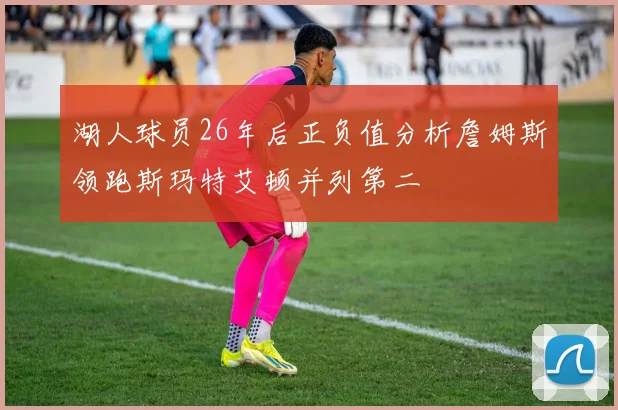 湖人球员26年后正负值分析詹姆斯领跑斯玛特艾顿并列第二