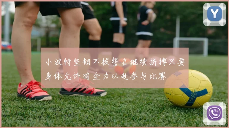 小波特坚韧不拔誓言继续拼搏只要身体允许将全力以赴参与比赛