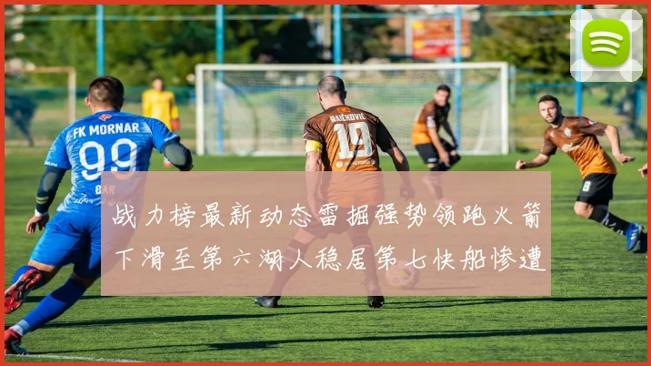 战力榜最新动态雷掘强势领跑火箭下滑至第六湖人稳居第七快船惨遭重创跌至二十七位