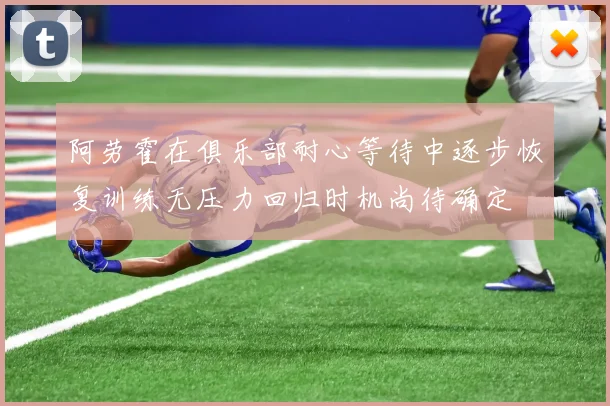 阿劳霍在俱乐部耐心等待中逐步恢复训练无压力回归时机尚待确定