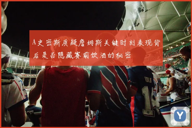 A史密斯质疑詹姆斯关键时刻表现背后是否隐藏赛前饮酒的秘密