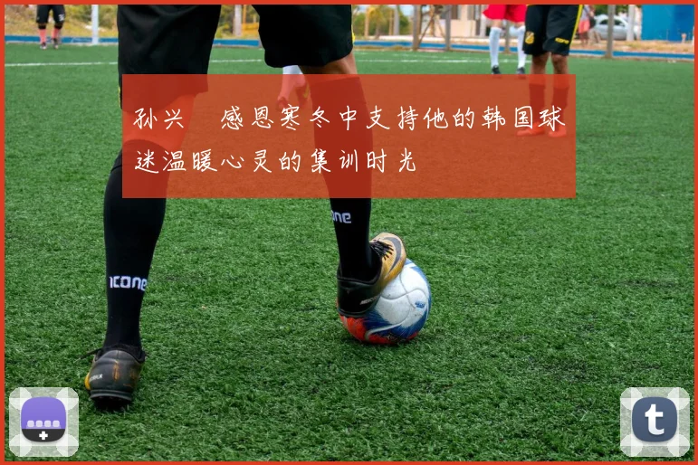 孙兴慜感恩寒冬中支持他的韩国球迷温暖心灵的集训时光