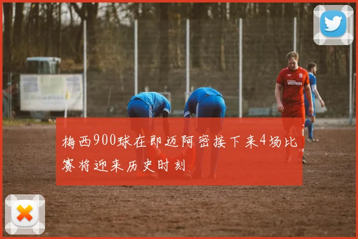 梅西900球在即迈阿密接下来4场比赛将迎来历史时刻