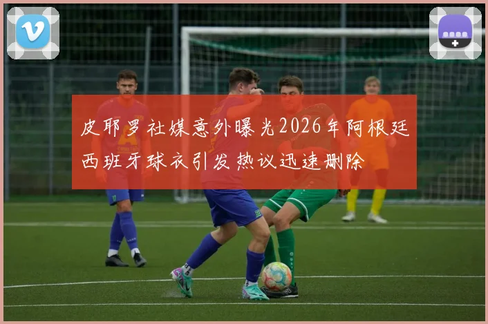 皮耶罗社媒意外曝光2026年阿根廷西班牙球衣引发热议迅速删除