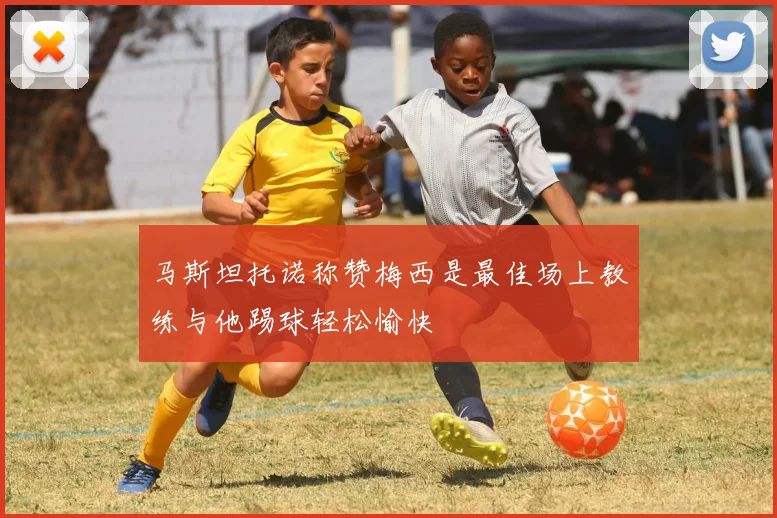 马斯坦托诺称赞梅西是最佳场上教练与他踢球轻松愉快