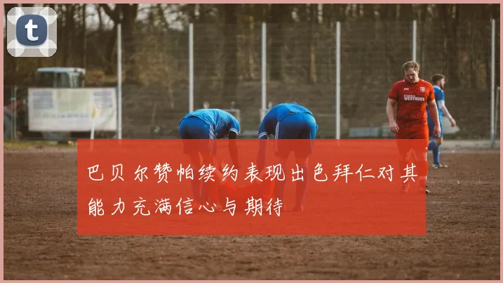 巴贝尔赞帕续约表现出色拜仁对其能力充满信心与期待
