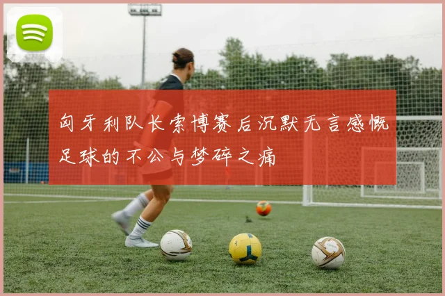 匈牙利队长索博赛后沉默无言感慨足球的不公与梦碎之痛