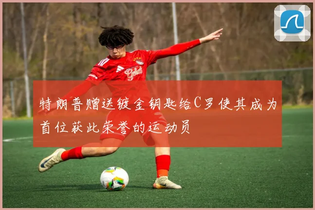 特朗普赠送镀金钥匙给C罗使其成为首位获此荣誉的运动员