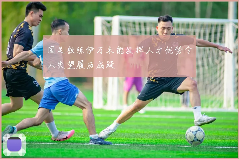国足教练伊万未能发挥人才优势令人失望履历成疑