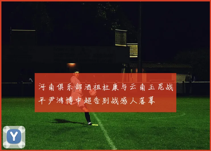 河南俱乐部酒祖杜康与云南玉昆战平尹鸿博中超告别战感人落幕
