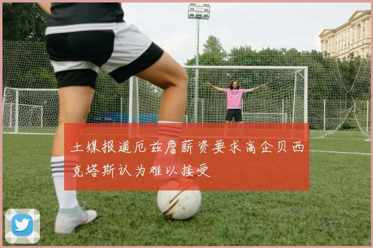 土媒报道厄兹詹薪资要求高企贝西克塔斯认为难以接受